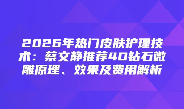 2026年热门皮肤护理技术：蔡文静推荐4D钻石微雕原理、效果及费用解析