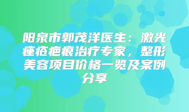 阳泉市郭茂洋医生:激光痤疮疤痕专家,整形美容项目价格一览及案例分享