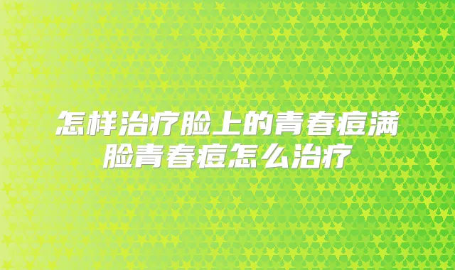 怎样脸上的青春痘满脸青春痘怎么