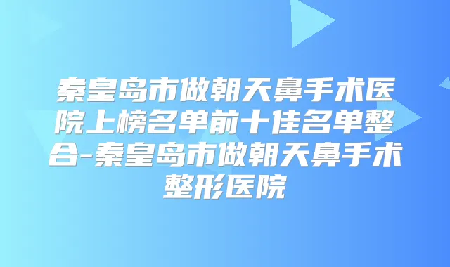 秦皇岛市做朝天鼻手术医院上榜名单前十佳名单整合-秦皇岛市做朝天鼻手术整形医院