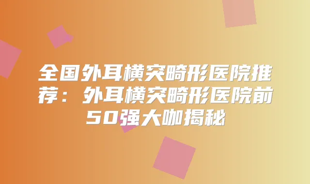 全国外耳横突畸形医院推荐：外耳横突畸形医院前50强大咖揭秘