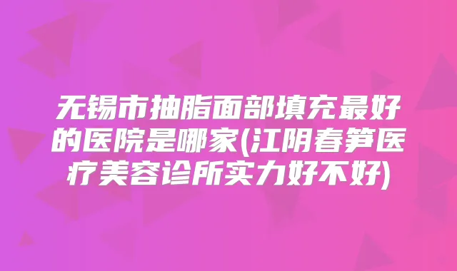 无锡市抽脂面部填充好的医院是哪家(江阴春笋医疗美容诊所实力好不好)