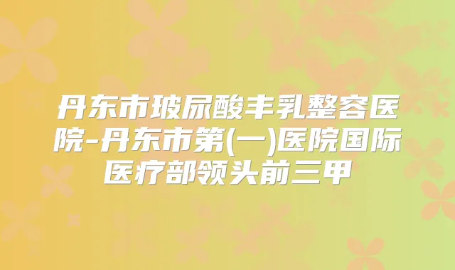 丹东市玻尿酸丰乳整容医院-丹东市第(一)医院国际医疗部领头前三甲