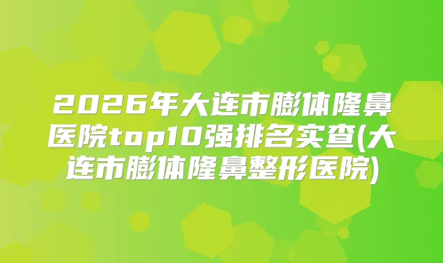 2026年大连市膨体隆鼻医院top10强排名实查(大连市膨体隆鼻整形医院)