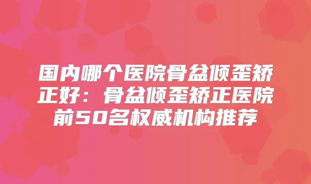 国内哪个医院骨盆倾歪矫正好：骨盆倾歪矫正医院前50名机构推荐