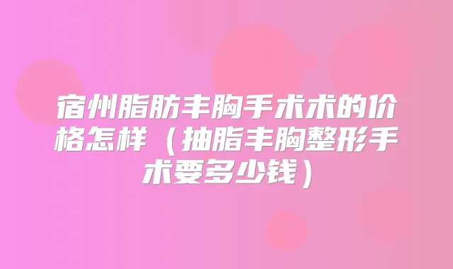 宿州脂肪丰胸手术术的价格怎样(抽脂丰胸整形手术要多少钱)