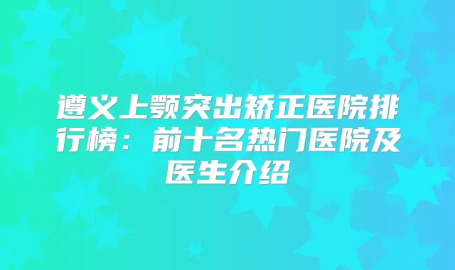 遵义上颚突出矫正医院排行榜：前十名热门医院及医生介绍
