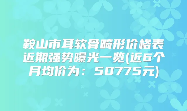 鞍山市耳软骨畸形价格表近期强势曝光一览(近6个月均价为：50775元)