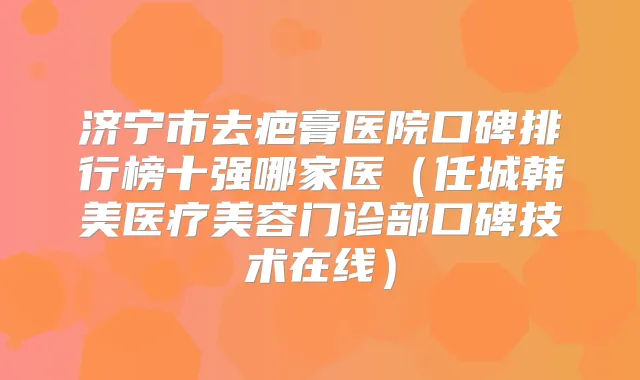 济宁市去疤膏医院口碑排行榜十强哪家医（任城韩美医疗美容门诊部口碑技术在线）