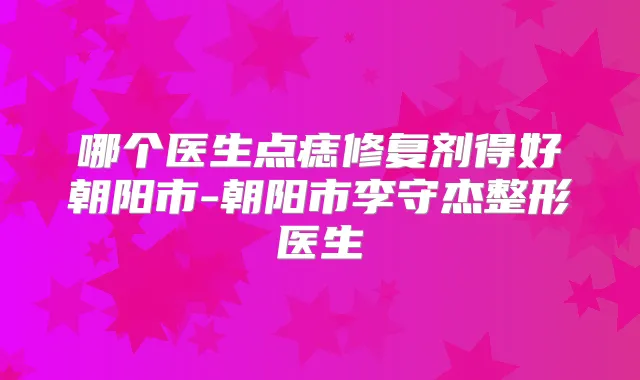 哪个医生点痣修复剂得好朝阳市-朝阳市李守杰整形医生