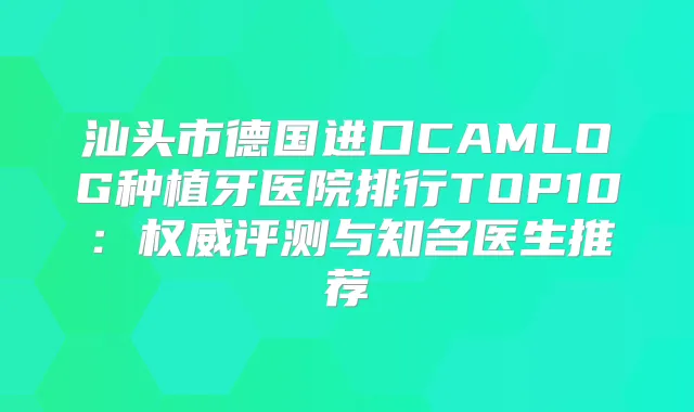 汕头市德国进口CAMLOG种植牙医院排行TOP10：评测与知名医生推荐