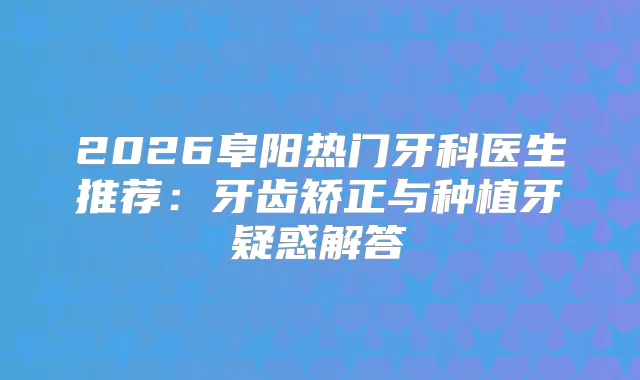 2026阜阳热门牙科医生推荐：牙齿矫正与种植牙疑惑解答