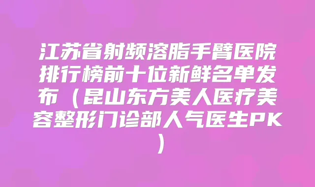 江苏省射频溶脂手臂医院排行榜前十位新鲜名单发布（昆山东方美人医疗美容整形门诊部人气医生PK）