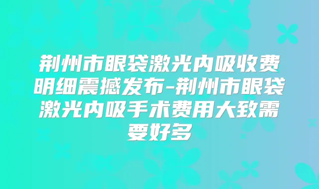 荆州市眼袋激光内吸收费明细震撼发布-荆州市眼袋激光内吸手术费用大致需要好多