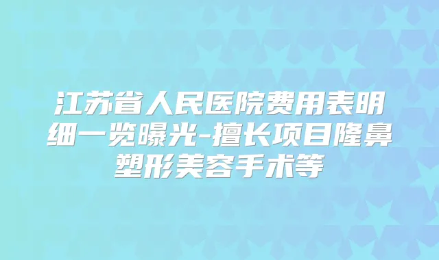 江苏省人民医院费用表明细一览曝光-擅长项目隆鼻塑形美容手术等