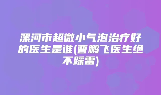 漯河市超微小气泡好的医生是谁(曹鹏飞医生绝不踩雷)
