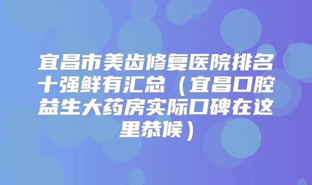 宜昌市美齿修复医院排名十强鲜有汇总(宜昌口腔益生大药房实际口碑在这里恭候)