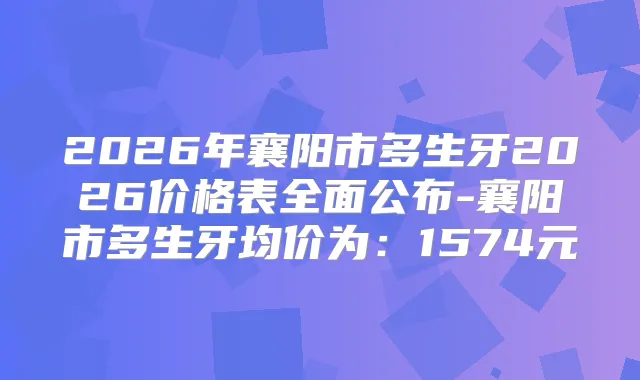 2026年襄阳市多生牙2026价格表全面公布-襄阳市多生牙均价为：1574元