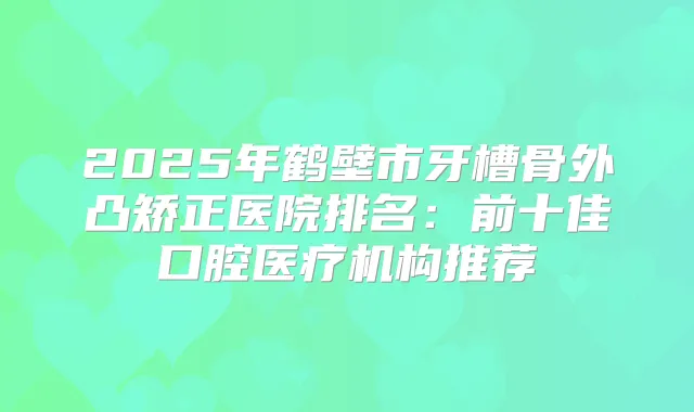 2025年鹤壁市牙槽骨外凸矫正医院排名：前十佳口腔医疗机构推荐