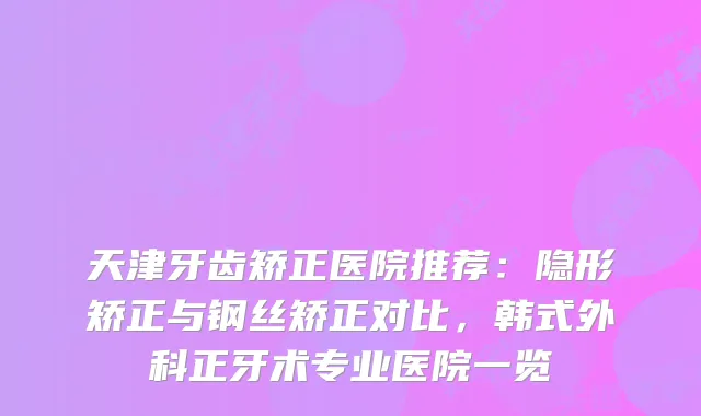 天津牙齿矫正医院推荐：隐形矫正与钢丝矫正对比，韩式外科正牙术专业医院一览