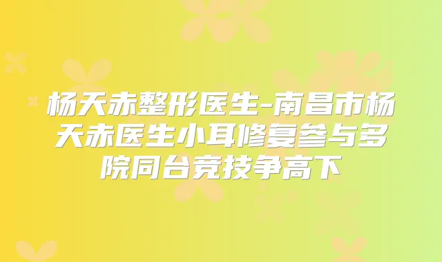 杨天赤整形医生-南昌市杨天赤医生小耳修复参与多院同台竞技争高下