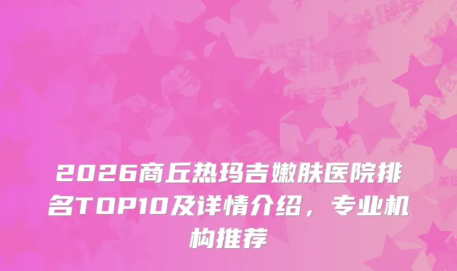 2026商丘热玛吉嫩肤医院排名TOP10及详情介绍，专业机构推荐
