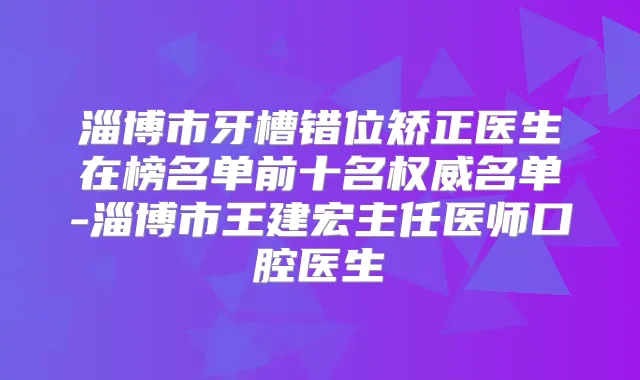 淄博市牙槽错位矫正医生在榜名单前十名名单-淄博市王建宏主任医师口腔医生