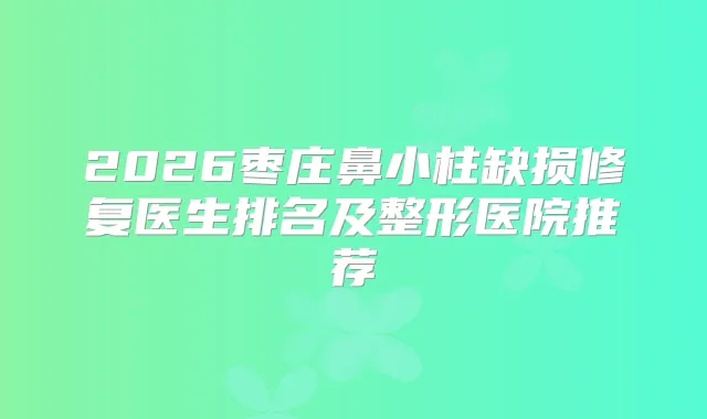2026枣庄鼻小柱缺损修复医生排名及整形医院推荐