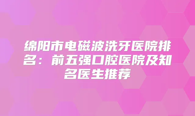 绵阳市电磁波洗牙医院排名：前五强口腔医院及知名医生推荐