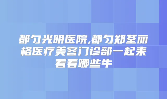 都匀光明医院,都匀郑荃丽格医疗美容门诊部一起来看看哪些牛