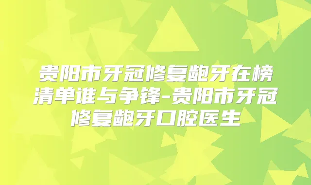 贵阳市牙冠修复龅牙在榜清单谁与争锋-贵阳市牙冠修复龅牙口腔医生