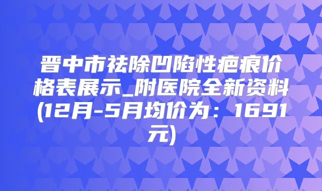 晋中市祛除凹陷性疤痕价格表展示_附医院全新资料(12月-5月均价为：1691元)