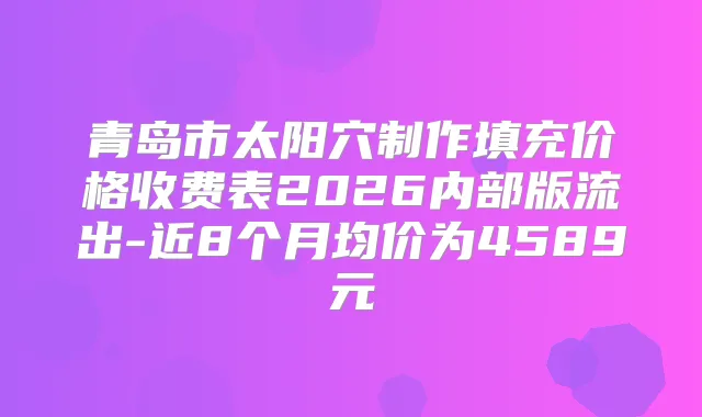 青岛市太阳穴制作填充价格收费表2026内部版流出-近8个月均价为4589元