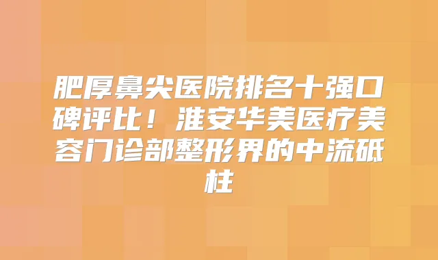 肥厚鼻尖医院排名十强口碑评比！淮安华美医疗美容门诊部整形界的中流砥柱