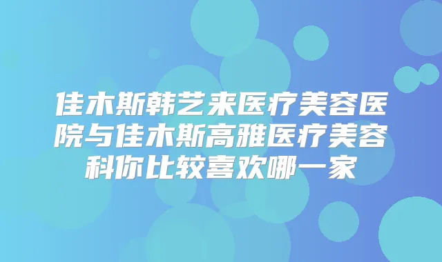 佳木斯韩艺来医疗美容医院与佳木斯高雅医疗美容科你比较喜欢哪一家