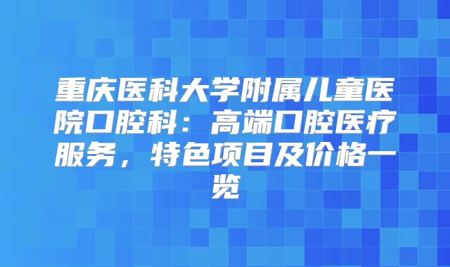 重庆医科大学附属儿童医院口腔科:高端口腔医疗服务,特色项目及价格一览