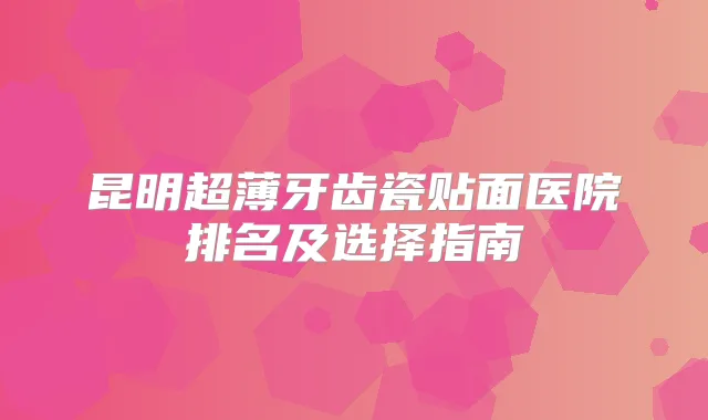 昆明超薄牙齿瓷贴面医院排名及选择指南