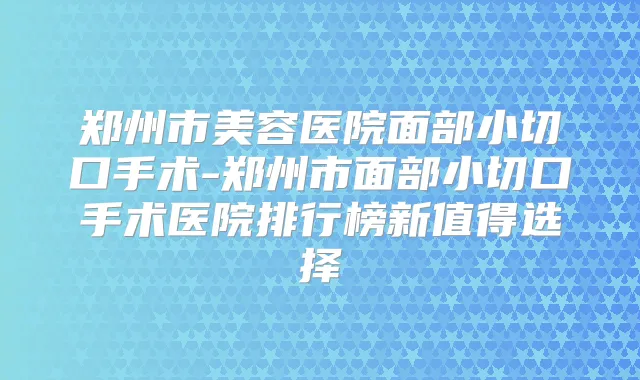 郑州市美容医院面部小切口手术-郑州市面部小切口手术医院排行榜新值得选择