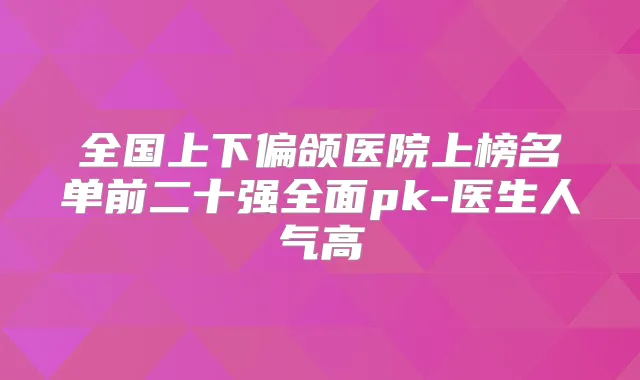 全国上下偏颌医院上榜名单前二十强全面pk-医生人气高