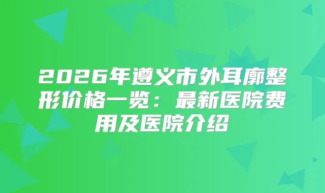 2026年遵义市外耳廓整形价格一览：新医院费用及医院介绍