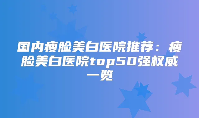 国内瘦脸美白医院推荐：瘦脸美白医院top50强一览