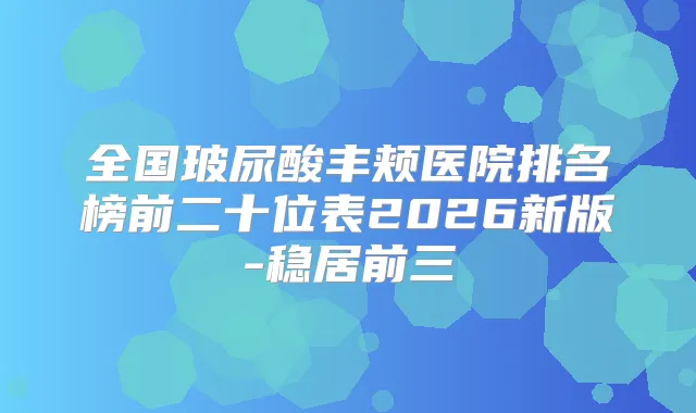 全国玻尿酸丰颊医院排名榜前二十位表2026新版-稳居前三