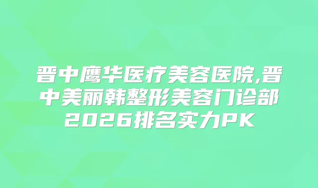 晋中鹰华医疗美容医院,晋中美丽韩整形美容门诊部2026排名实力PK