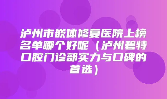 泸州市嵌体修复医院上榜名单哪个好呢（泸州碧特口腔门诊部实力与口碑的首选）
