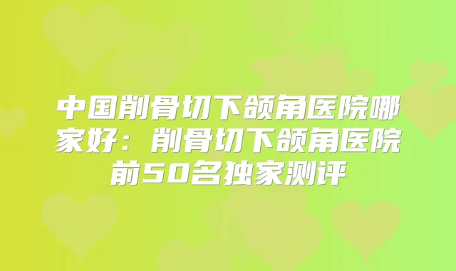 中国削骨切下颌角医院哪家好:削骨切下颌角医院前50名测评