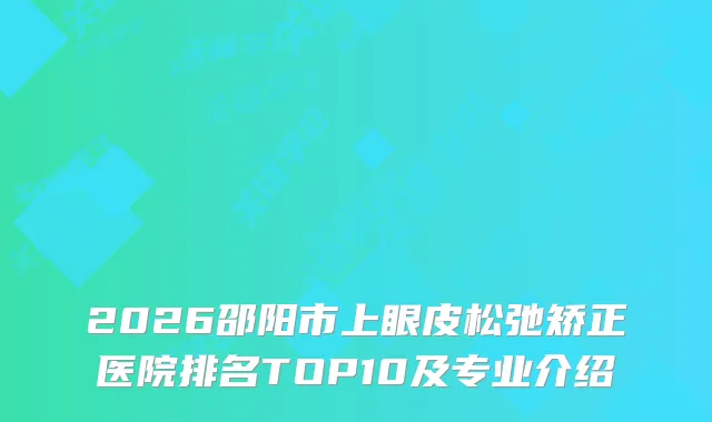 2026邵阳市上眼皮松弛矫正医院排名TOP10及专业介绍