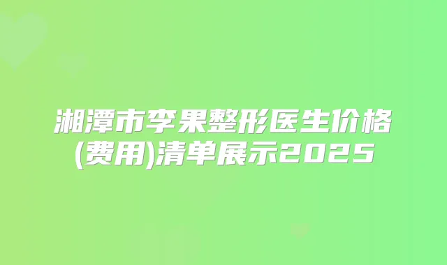 湘潭市李果整形医生价格(费用)清单展示2025