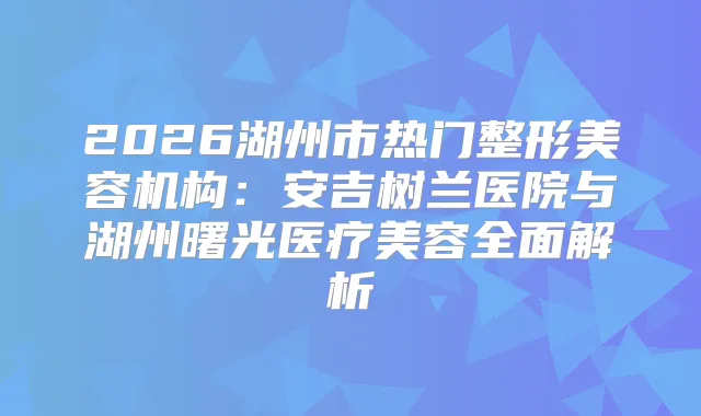 2026湖州市热门整形美容机构：安吉树兰医院与湖州曙光医疗美容全面解析
