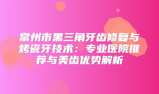 常州市黑三角牙齿修复与烤瓷牙技术：专业医院推荐与美齿优势解析