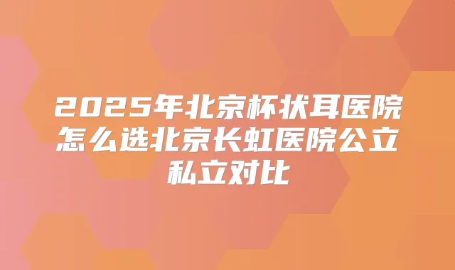 2025年北京杯状耳医院怎么选北京长虹医院公立私立对比